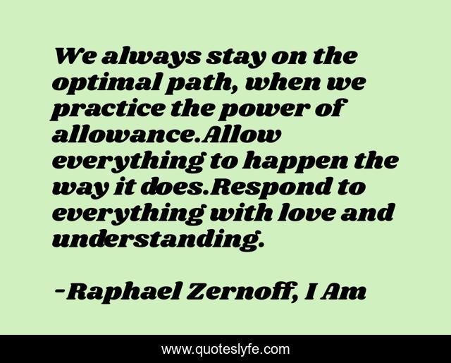 We always stay on the optimal path, when we practice the power of allowance.Allow everything to happen the way it does.Respond to everything with love and understanding.