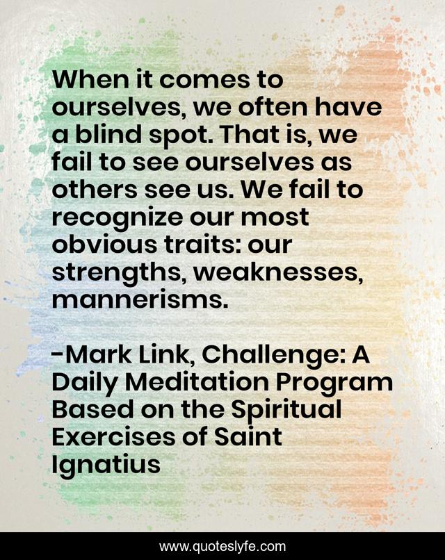 When it comes to ourselves, we often have a blind spot. That is, we fail to see ourselves as others see us. We fail to recognize our most obvious traits: our strengths, weaknesses, mannerisms.