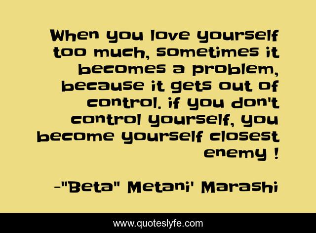 When you love yourself too much, sometimes it becomes a problem, because it gets out of control. if you don't control yourself, you become yourself closest enemy !