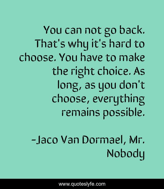 You can not go back. That's why it's hard to choose. You have to make the right choice. As long, as you don't choose, everything remains possible.
