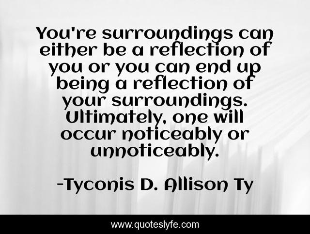 You're surroundings can either be a reflection of you or you can end up being a reflection of your surroundings. Ultimately, one will occur noticeably or unnoticeably.