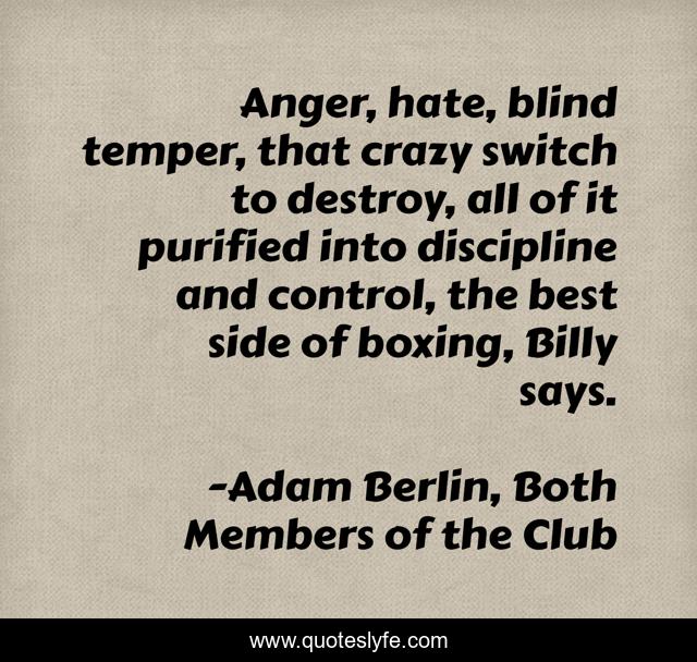 Anger, hate, blind temper, that crazy switch to destroy, all of it purified into discipline and control, the best side of boxing, Billy says.