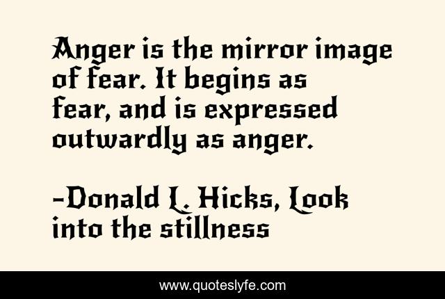 Anger is the mirror image of fear. It begins as fear, and is expressed outwardly as anger.