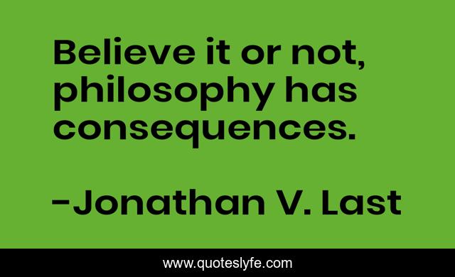 Believe it or not, philosophy has consequences.