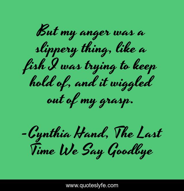 But my anger was a slippery thing, like a fish I was trying to keep hold of, and it wiggled out of my grasp.