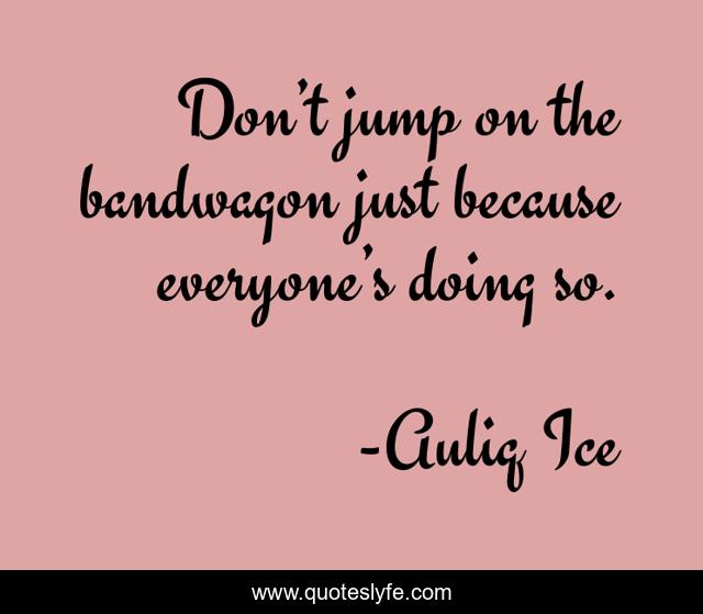 Don’t jump on the bandwagon just because everyone’s doing so.