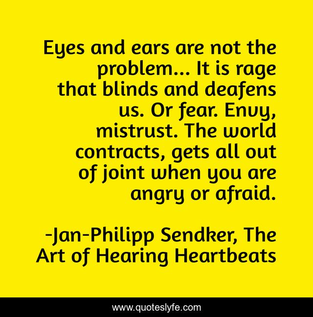 Eyes and ears are not the problem... It is rage that blinds and deafens us. Or fear. Envy, mistrust. The world contracts, gets all out of joint when you are angry or afraid.