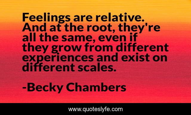 Feelings are relative. And at the root, they're all the same, even if they grow from different experiences and exist on different scales.