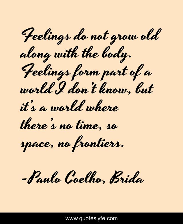 Feelings do not grow old along with the body. Feelings form part of a world I don’t know, but it’s a world where there’s no time, so space, no frontiers.