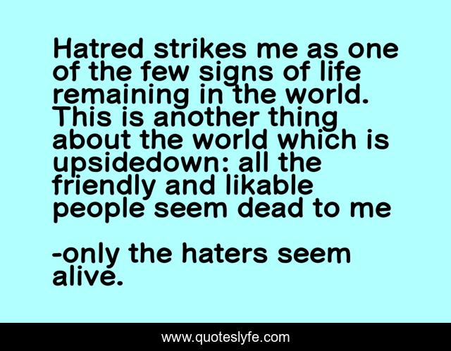 Hatred strikes me as one of the few signs of life remaining in the world. This is another thing about the world which is upsidedown: all the friendly and likable people seem dead to me