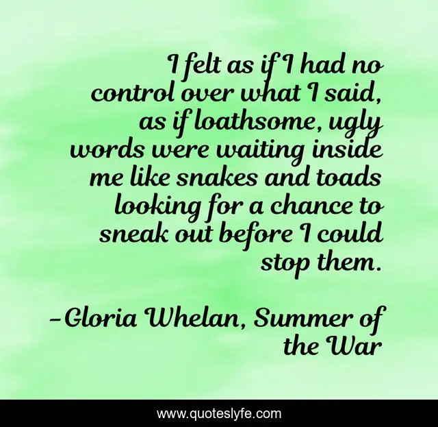 I felt as if I had no control over what I said, as if loathsome, ugly words were waiting inside me like snakes and toads looking for a chance to sneak out before I could stop them.