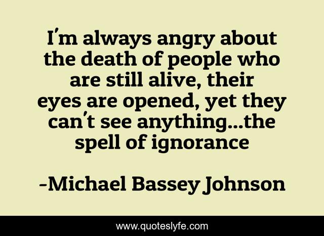 I'm always angry about the death of people who are still alive, their eyes are opened, yet they can't see anything...the spell of ignorance