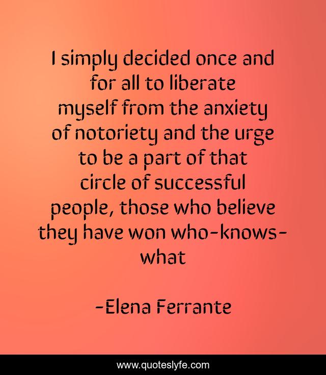 I simply decided once and for all to liberate myself from the anxiety of notoriety and the urge to be a part of that circle of successful people, those who believe they have won who-knows-what