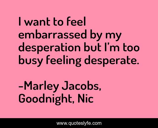 I want to feel embarrassed by my desperation but I’m too busy feeling desperate.