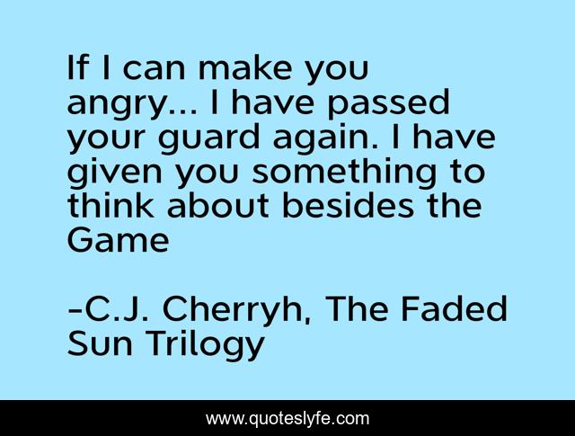 If I can make you angry... I have passed your guard again. I have given you something to think about besides the Game