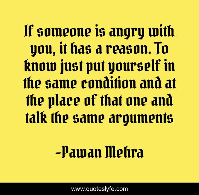 If someone is angry with you, it has a reason. To know just put yourself in the same condition and at the place of that one and talk the same arguments