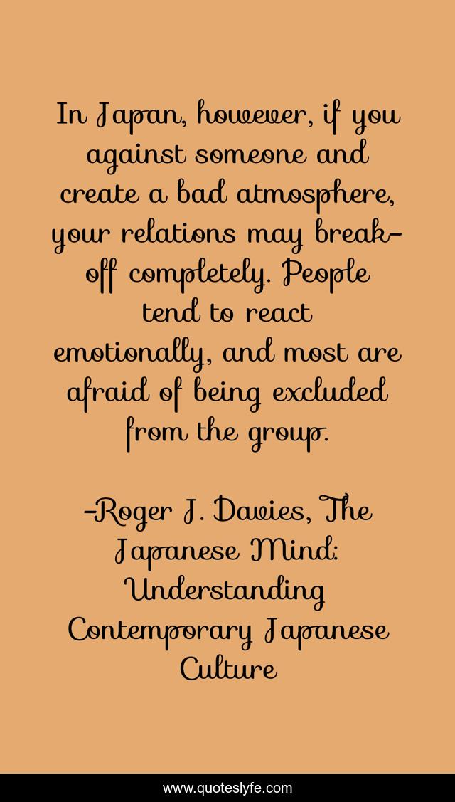 In Japan, however, if you against someone and create a bad atmosphere, your relations may break-off completely. People tend to react emotionally, and most are afraid of being excluded from the group.