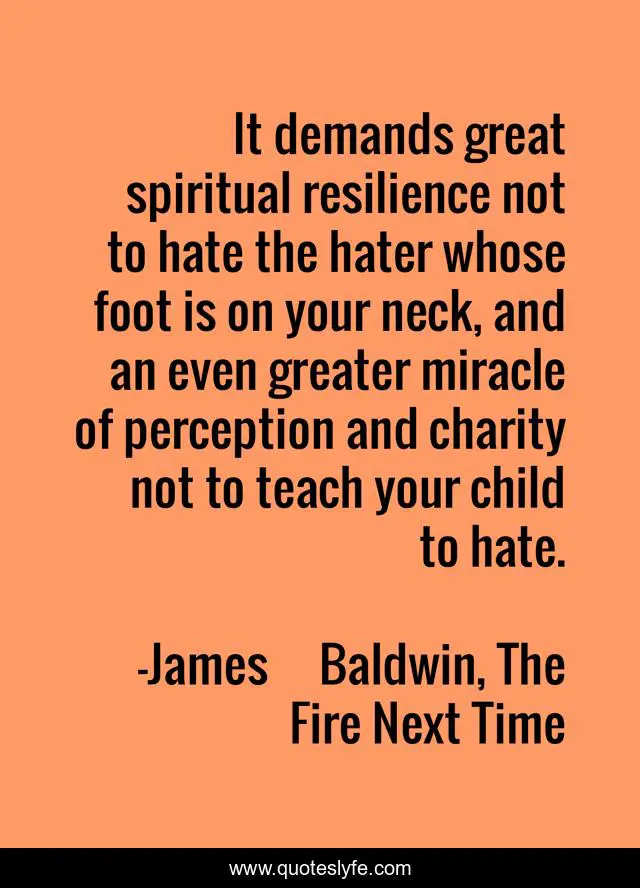 It demands great spiritual resilience not to hate the hater whose foot is on your neck, and an even greater miracle of perception and charity not to teach your child to hate.
