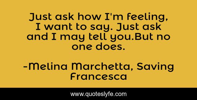 Just ask how I'm feeling, I want to say. Just ask and I may tell you.But no one does.