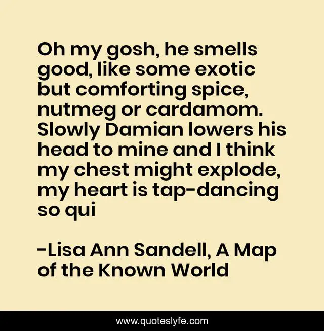 Oh my gosh, he smells good, like some exotic but comforting spice, nutmeg or cardamom. Slowly Damian lowers his head to mine and I think my chest might explode, my heart is tap-dancing so qui