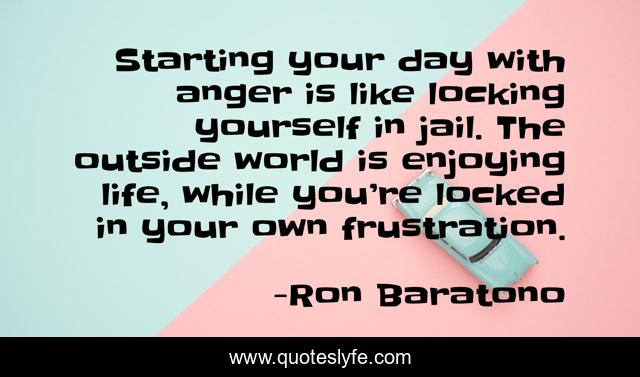 Starting your day with anger is like locking yourself in jail. The outside world is enjoying life, while you’re locked in your own frustration.