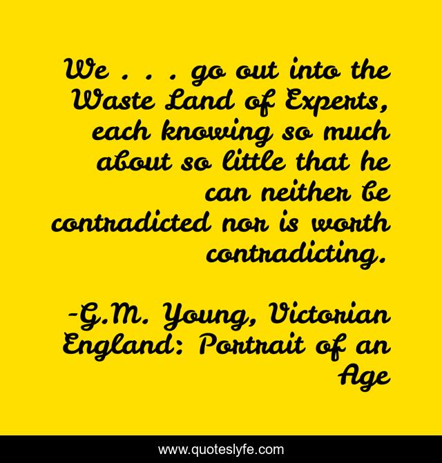 We . . . go out into the Waste Land of Experts, each knowing so much about so little that he can neither be contradicted nor is worth contradicting.