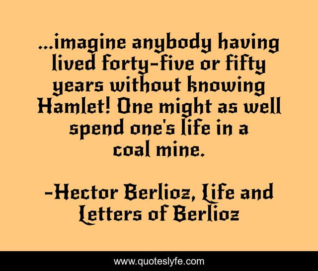 ...imagine anybody having lived forty-five or fifty years without knowing Hamlet! One might as well spend one's life in a coal mine.
