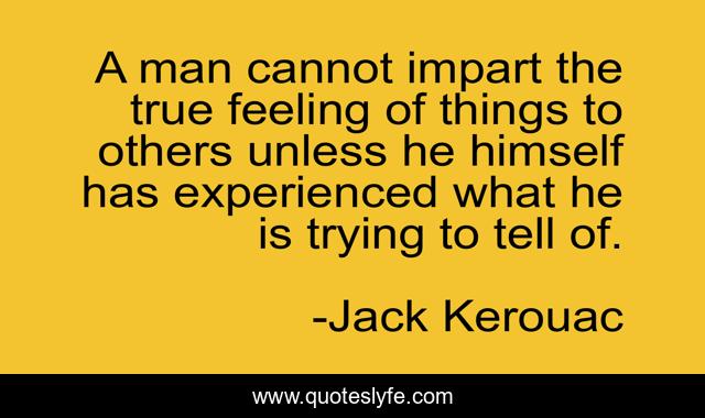 A man cannot impart the true feeling of things to others unless he himself has experienced what he is trying to tell of.
