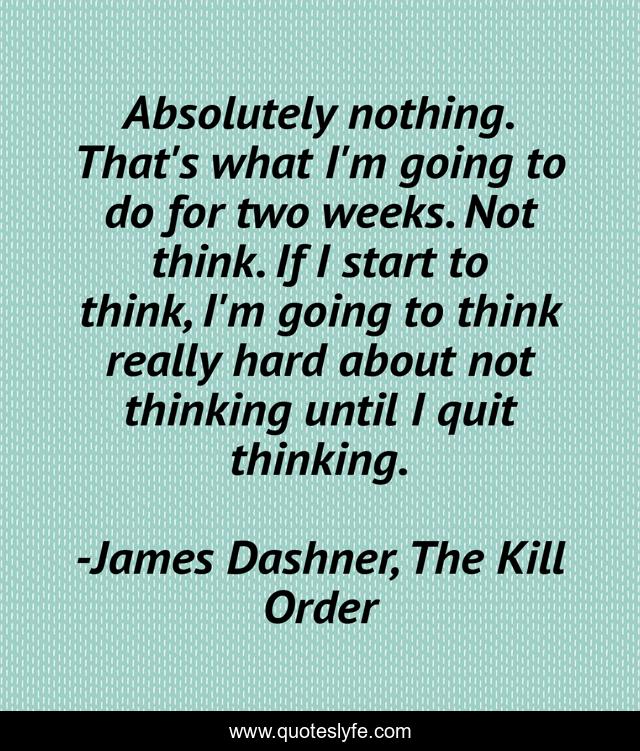 Absolutely nothing. That's what I'm going to do for two weeks. Not think. If I start to think, I'm going to think really hard about not thinking until I quit thinking.