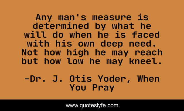 Any man's measure is determined by what he will do when he is faced with his own deep need. Not how high he may reach but how low he may kneel.