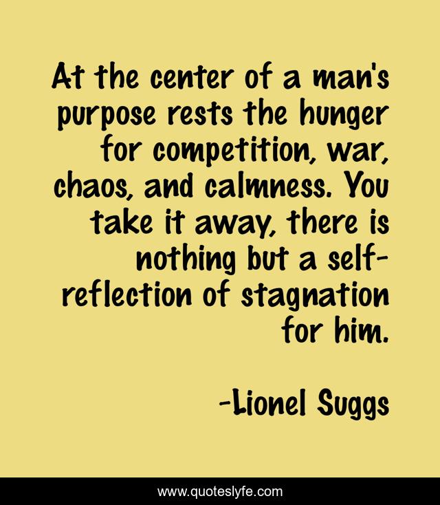 At the center of a man's purpose rests the hunger for competition, war, chaos, and calmness. You take it away, there is nothing but a self-reflection of stagnation for him.