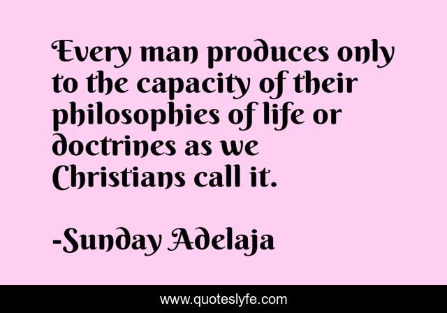 Every man produces only to the capacity of their philosophies of life or doctrines as we Christians call it.