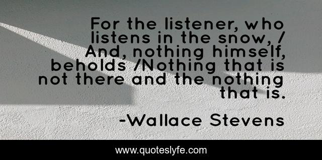 For the listener, who listens in the snow, / And, nothing himself, beholds /Nothing that is not there and the nothing that is.