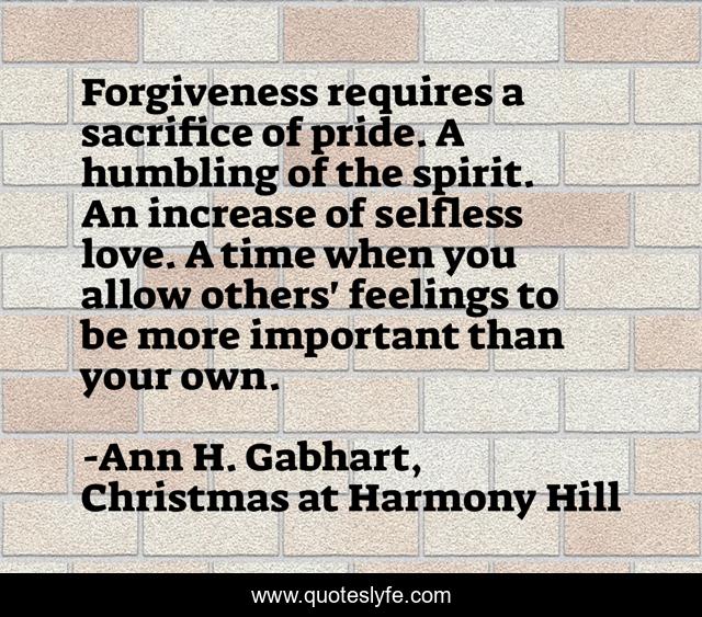 Forgiveness requires a sacrifice of pride. A humbling of the spirit. An increase of selfless love. A time when you allow others' feelings to be more important than your own.