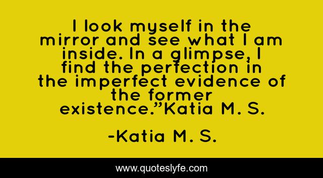 I look myself in the mirror and see what I am inside. In a glimpse, I find the perfection in the imperfect evidence of the former existence.”Katia M. S.