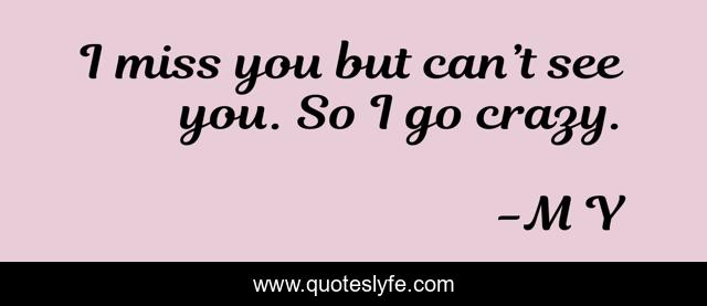 I miss you but can’t see you. So I go crazy.
