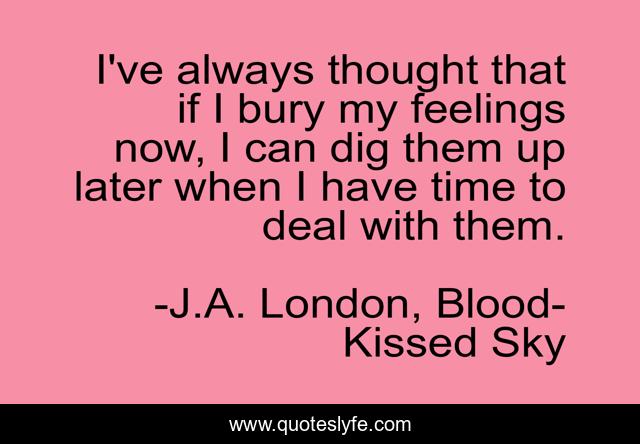 I've always thought that if I bury my feelings now, I can dig them up later when I have time to deal with them.
