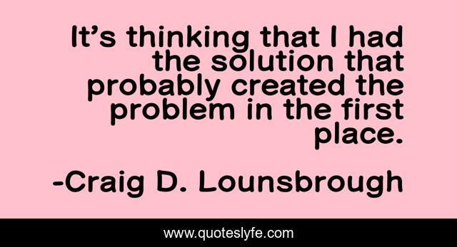 It’s thinking that I had the solution that probably created the problem in the first place.
