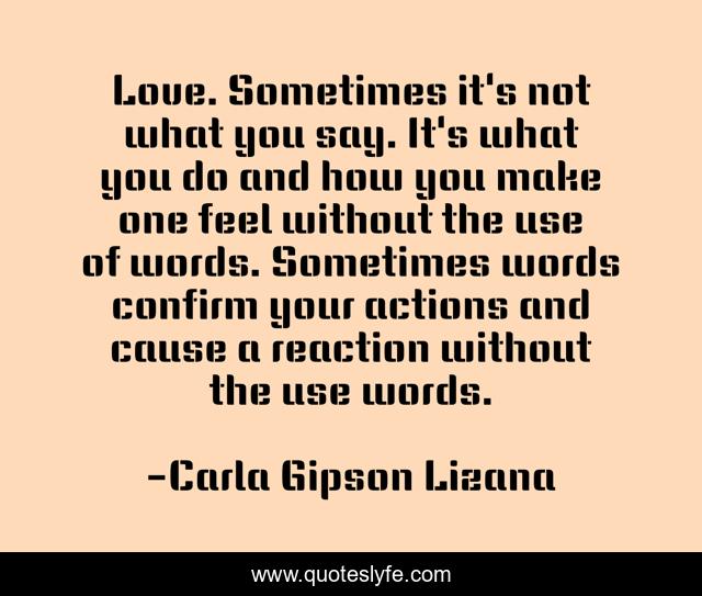 Love. Sometimes it's not what you say. It's what you do and how you make one feel without the use of words. Sometimes words confirm your actions and cause a reaction without the use words.