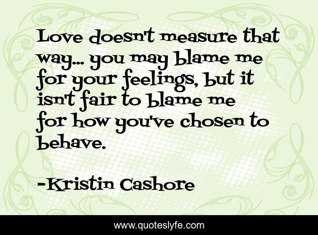 Love doesn't measure that way... you may blame me for your feelings, but it isn't fair to blame me for how you've chosen to behave.
