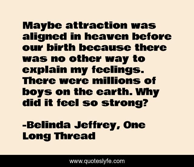 Maybe attraction was aligned in heaven before our birth because there was no other way to explain my feelings. There were millions of boys on the earth. Why did it feel so strong?
