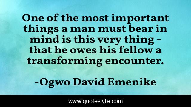 One of the most important things a man must bear in mind is this very thing - that he owes his fellow a transforming encounter.