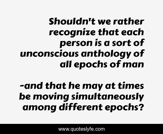 Shouldn't we rather recognize that each person is a sort of unconscious anthology of all epochs of man