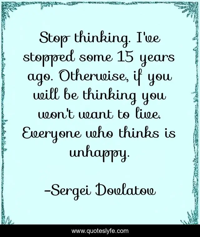Stop thinking. I've stopped some 15 years ago. Otherwise, if you will be thinking you won't want to live. Everyone who thinks is unhappy.