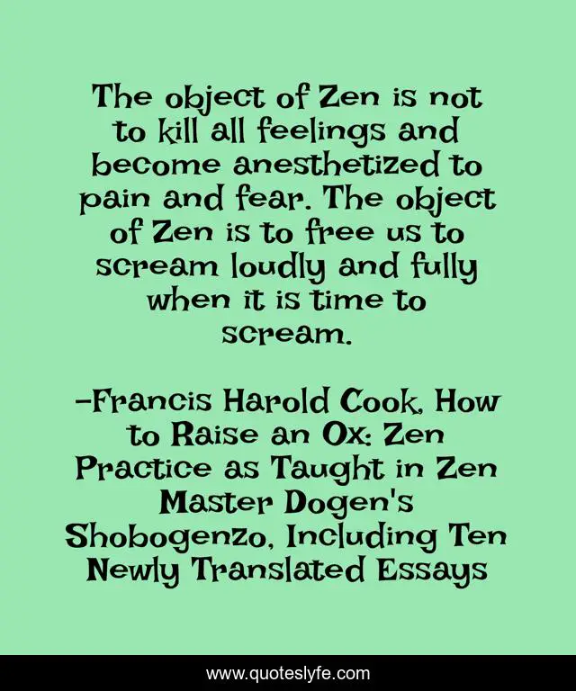 The object of Zen is not to kill all feelings and become anesthetized to pain and fear. The object of Zen is to free us to scream loudly and fully when it is time to scream.