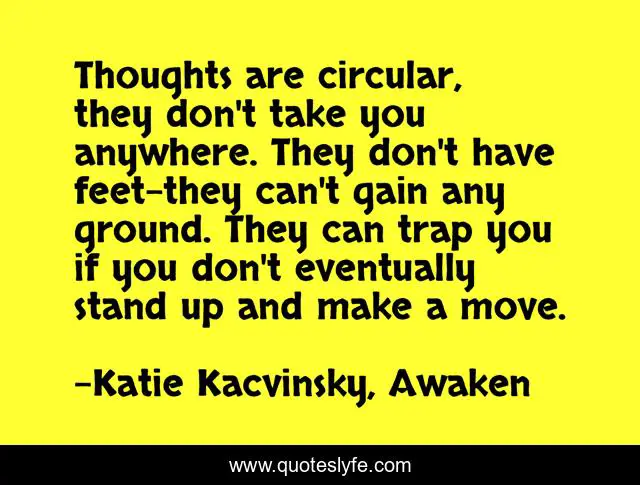 Thoughts are circular, they don't take you anywhere. They don't have feet-they can't gain any ground. They can trap you if you don't eventually stand up and make a move.