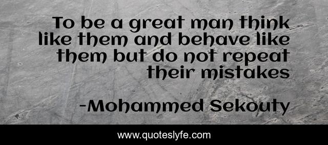 To be a great man think like them and behave like them but do not repeat their mistakes