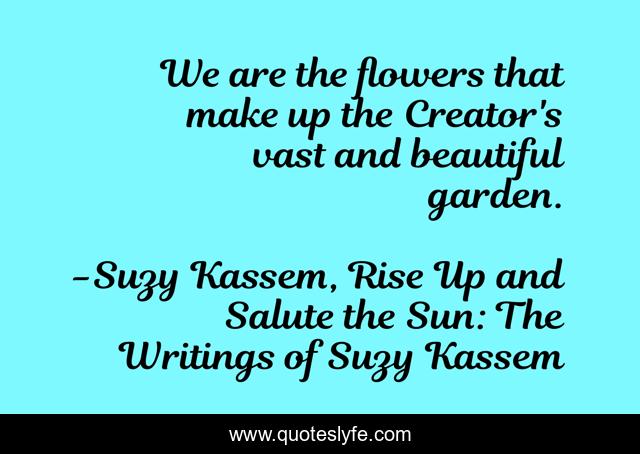 We are the flowers that make up the Creator's vast and beautiful garden.