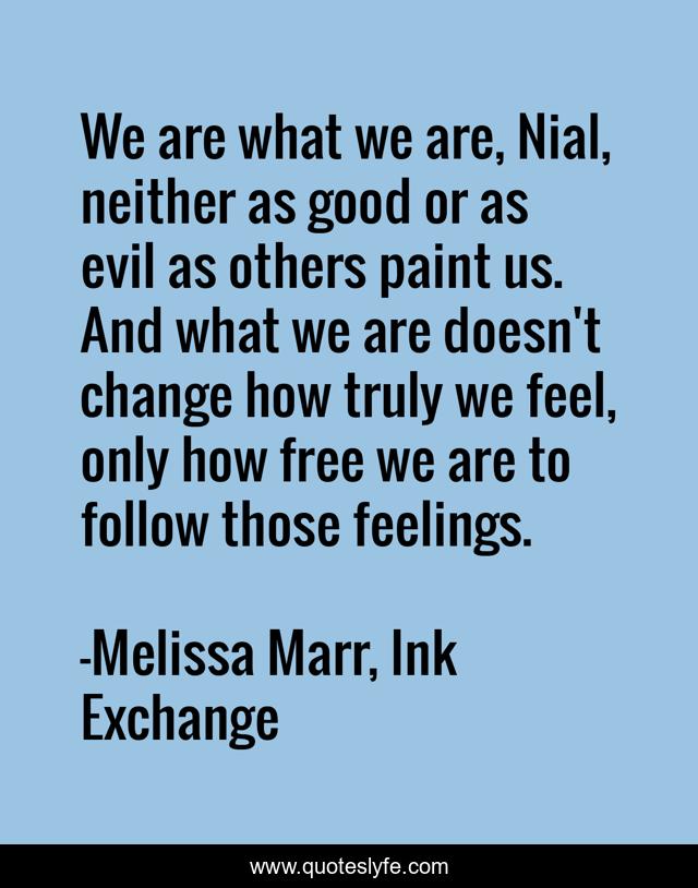 We are what we are, Nial, neither as good or as evil as others paint us. And what we are doesn't change how truly we feel, only how free we are to follow those feelings.
