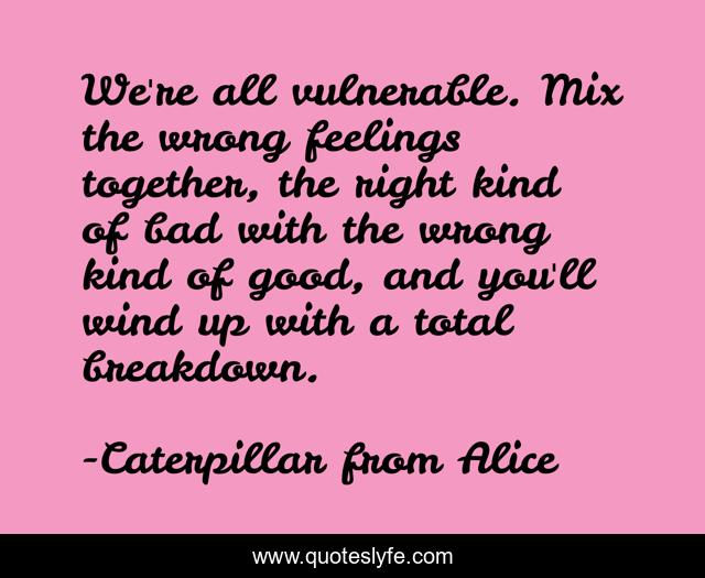 We're all vulnerable. Mix the wrong feelings together, the right kind of bad with the wrong kind of good, and you'll wind up with a total breakdown.
